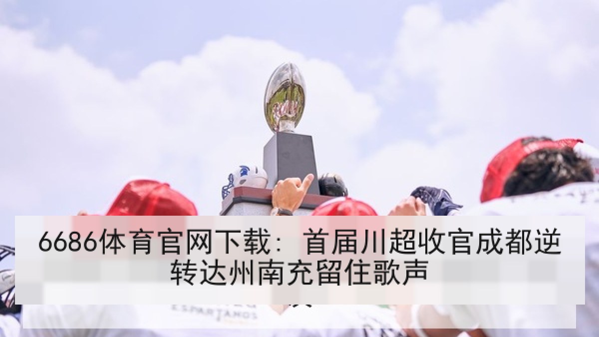 6686体育官网下载: 首届川超收官成都逆转达州南充留住歌声