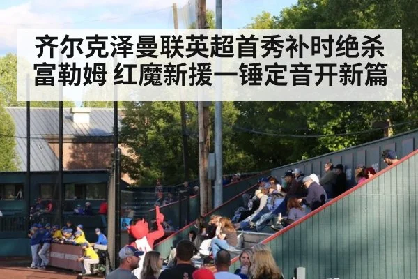 齐尔克泽曼联英超首秀补时绝杀富勒姆 红魔新援一锤定音开新篇