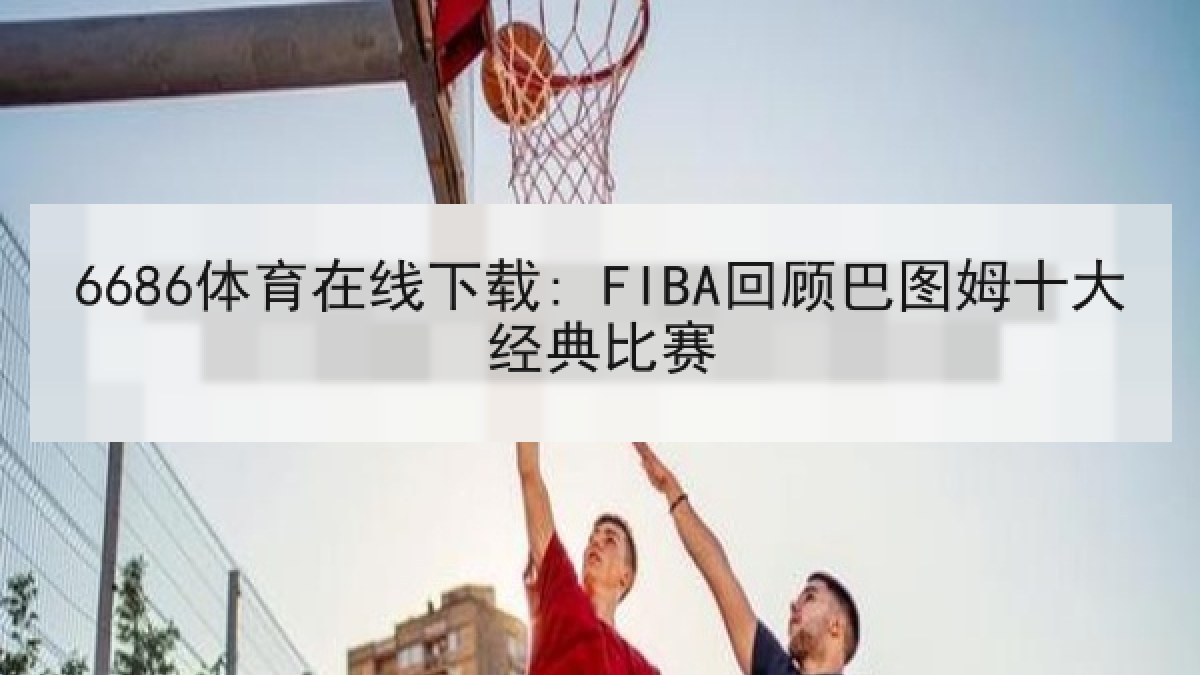 6686体育在线下载: FIBA回顾巴图姆十大经典比赛
