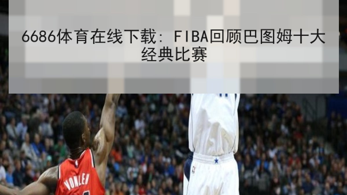 6686体育在线下载: FIBA回顾巴图姆十大经典比赛